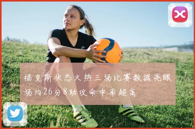 福克斯状态火热三场比赛数据亮眼场均26分8助攻命中率超高
