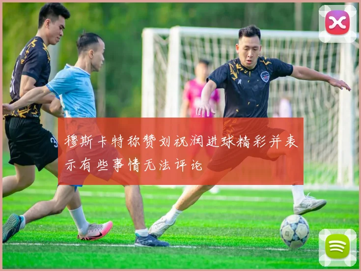 穆斯卡特称赞刘祝润进球精彩并表示有些事情无法评论