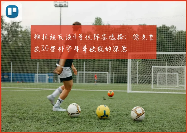 维拉纽瓦谈4号位阵容选择：德克首发KG替补字母哥被裁的深意