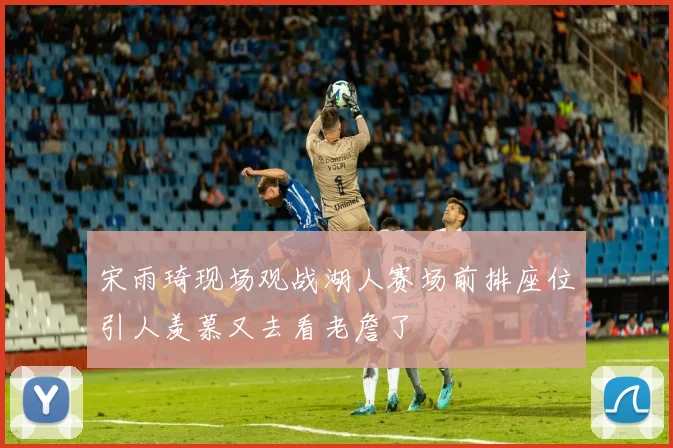 宋雨琦现场观战湖人赛场前排座位引人羡慕又去看老詹了