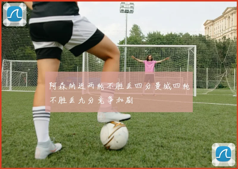 阿森纳近两轮不胜丢四分曼城四轮不胜丢九分竞争加剧