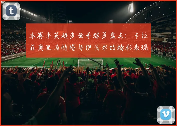 本赛季英超多面手球员盘点：卡拉菲奥里马特塔与伊戈尔的精彩表现