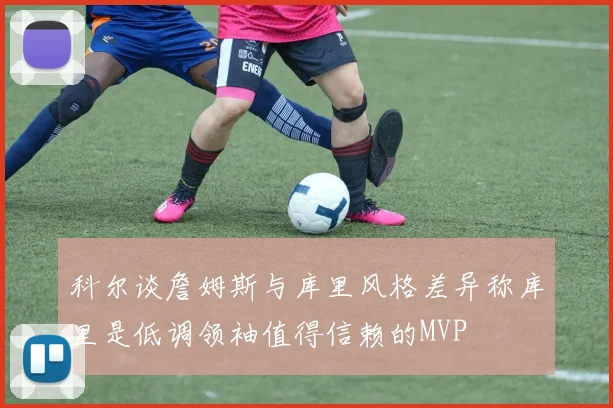 科尔谈詹姆斯与库里风格差异称库里是低调领袖值得信赖的MVP
