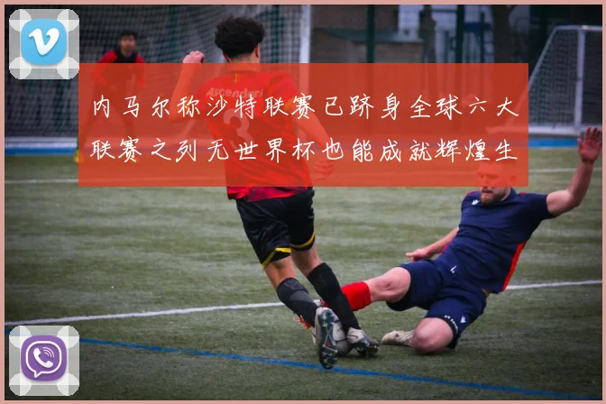 内马尔称沙特联赛已跻身全球六大联赛之列无世界杯也能成就辉煌生涯