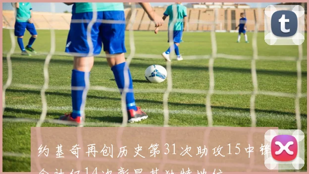 约基奇再创历史第31次助攻15中锋合计仅14次彰显其独特地位