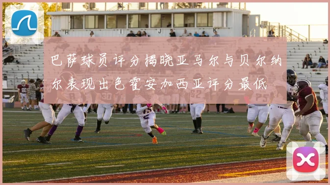 巴萨球员评分揭晓亚马尔与贝尔纳尔表现出色霍安加西亚评分最低