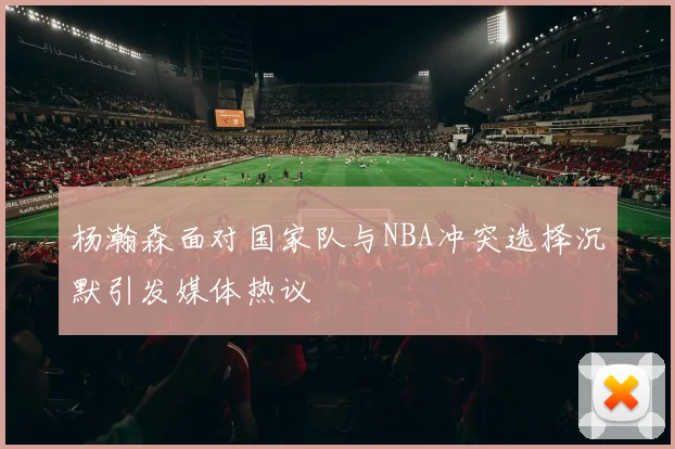 杨瀚森面对国家队与NBA冲突选择沉默引发媒体热议