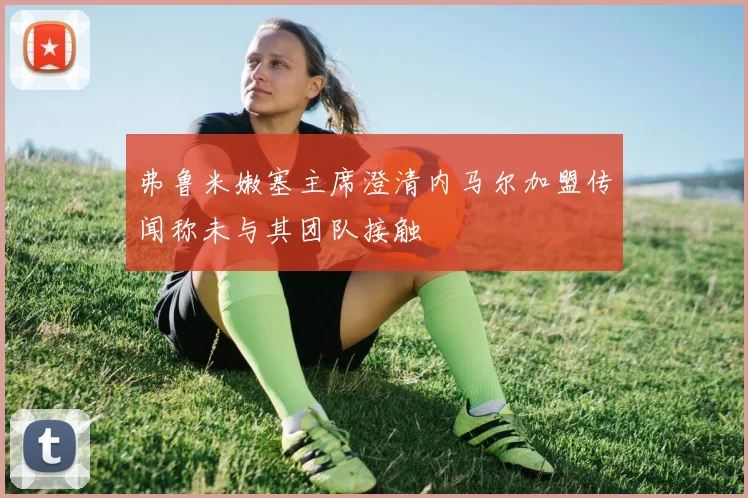 弗鲁米嫩塞主席澄清内马尔加盟传闻称未与其团队接触