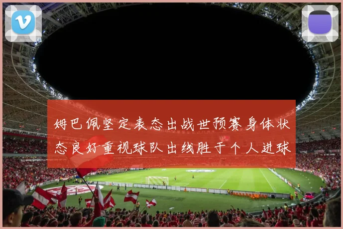 姆巴佩坚定表态出战世预赛身体状态良好重视球队出线胜于个人进球