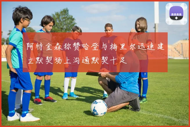 阿特金森称赞哈登与梅里尔迅速建立默契场上沟通默契十足