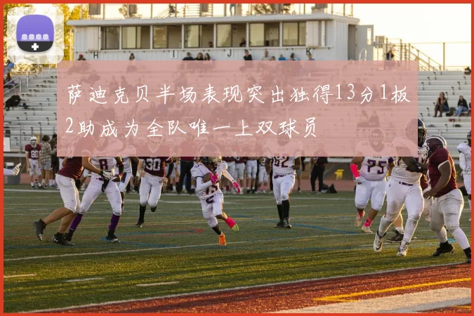 萨迪克贝半场表现突出独得13分1板2助成为全队唯一上双球员
