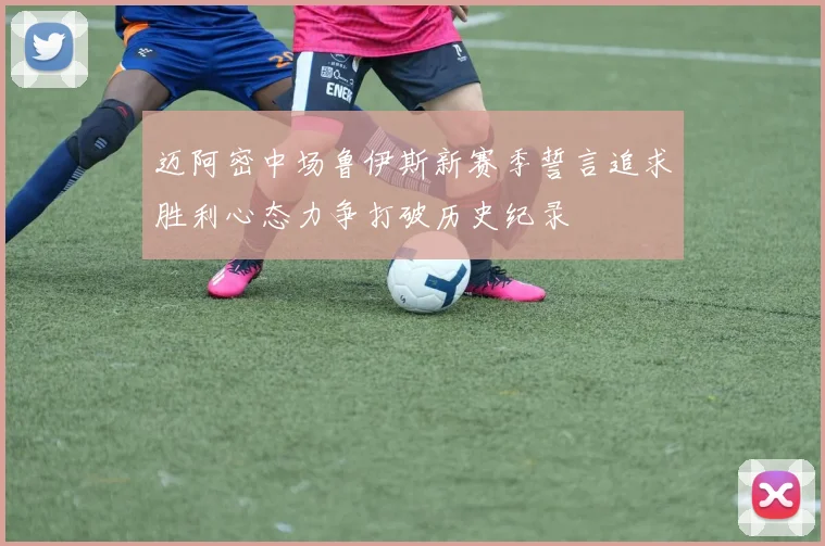迈阿密中场鲁伊斯新赛季誓言追求胜利心态力争打破历史纪录